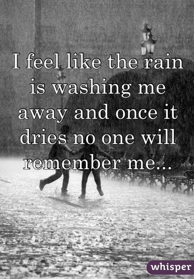 I feel like the rain is washing me away and once it dries no one will remember me...