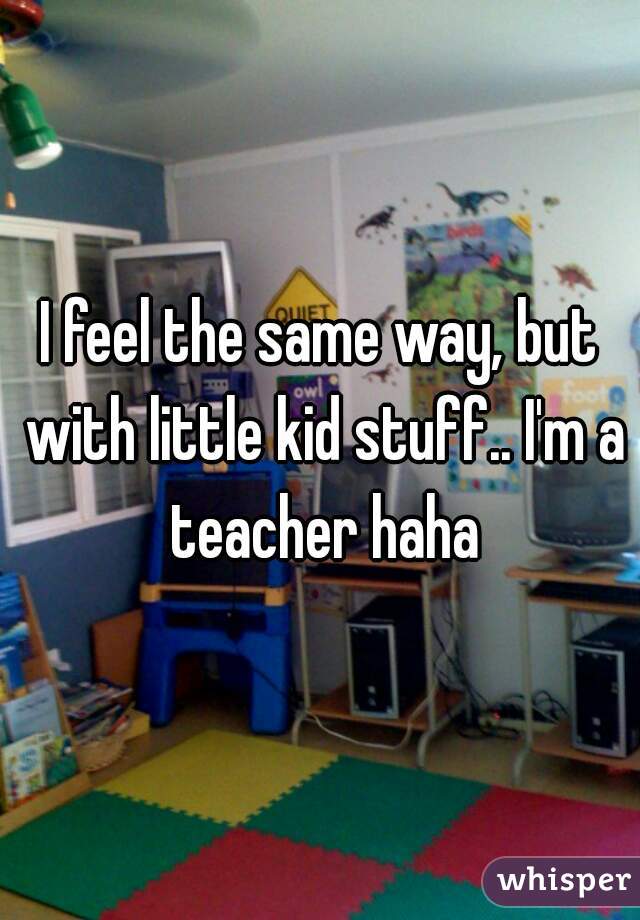 I feel the same way, but with little kid stuff.. I'm a teacher haha