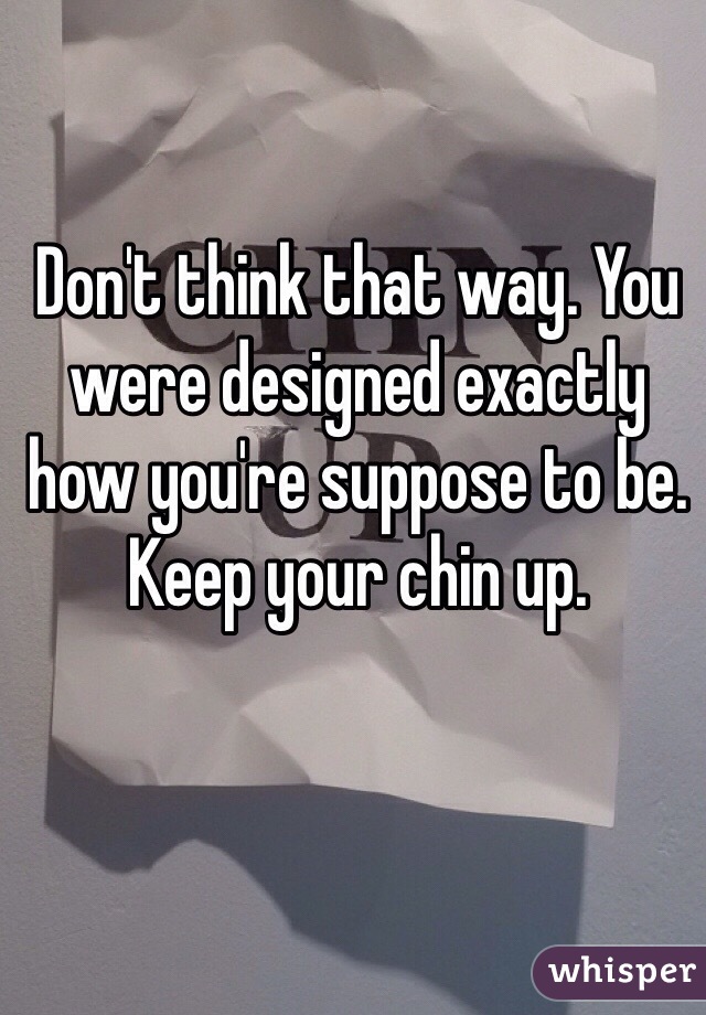 Don't think that way. You were designed exactly how you're suppose to be. Keep your chin up. 