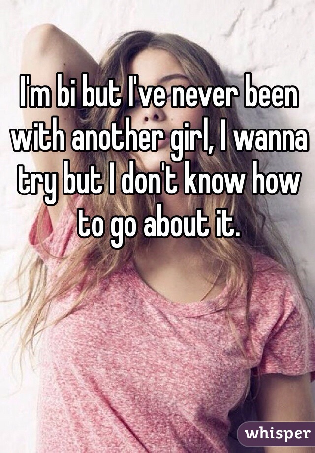 I'm bi but I've never been with another girl, I wanna try but I don't know how to go about it. 