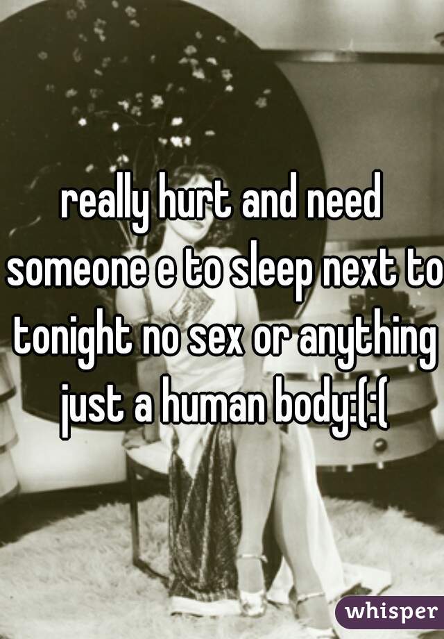really hurt and need someone e to sleep next to tonight no sex or anything just a human body:(:(