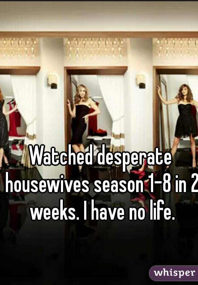 Watched desperate housewives season 1-8 in 2 weeks. I have no life.