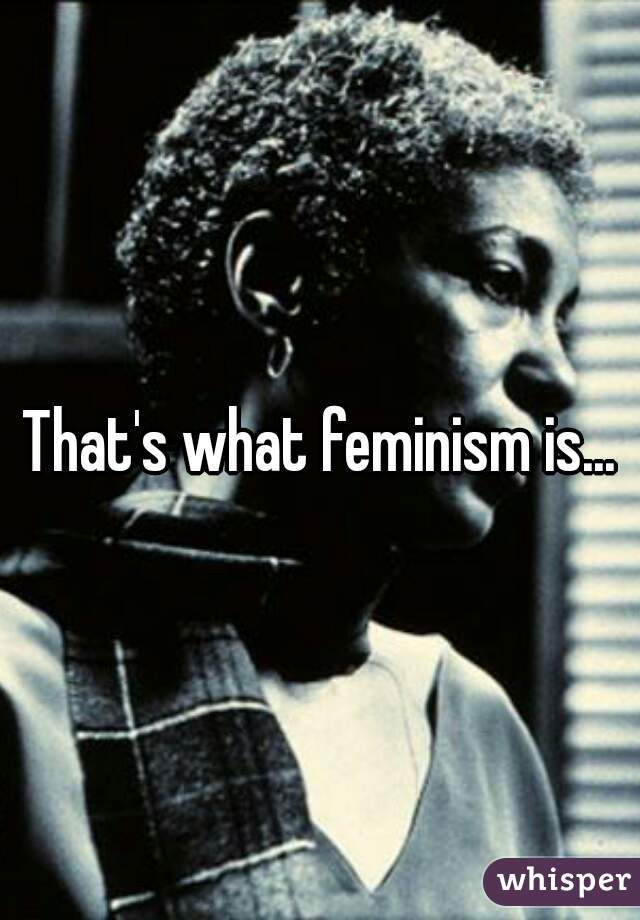 That's what feminism is...