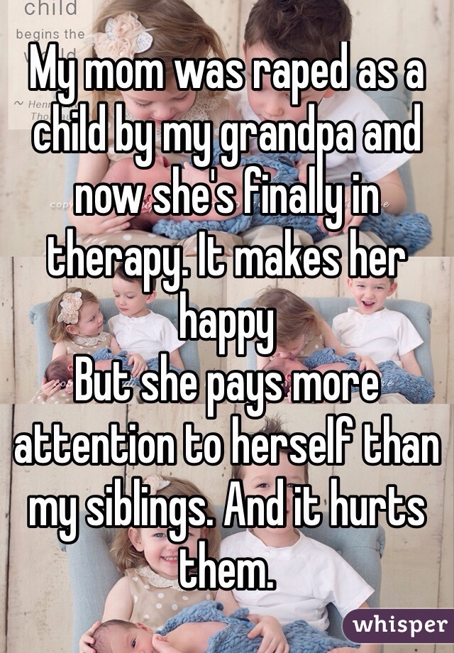 My mom was raped as a child by my grandpa and now she's finally in therapy. It makes her happy 
But she pays more attention to herself than my siblings. And it hurts them. 
