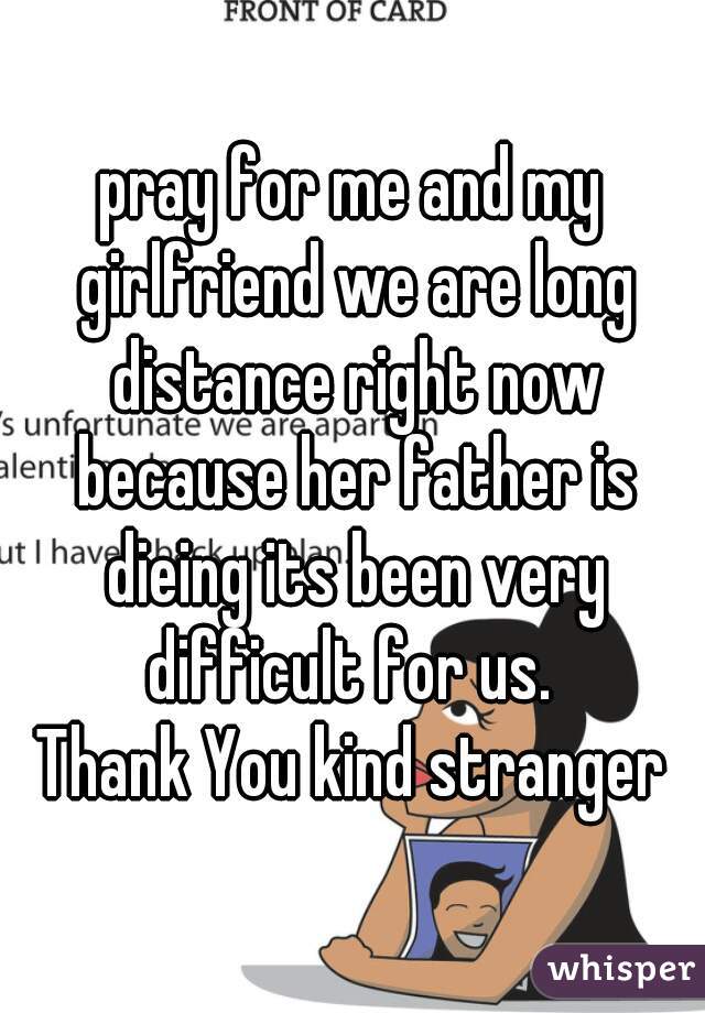 pray for me and my girlfriend we are long distance right now because her father is dieing its been very difficult for us. 
Thank You kind stranger