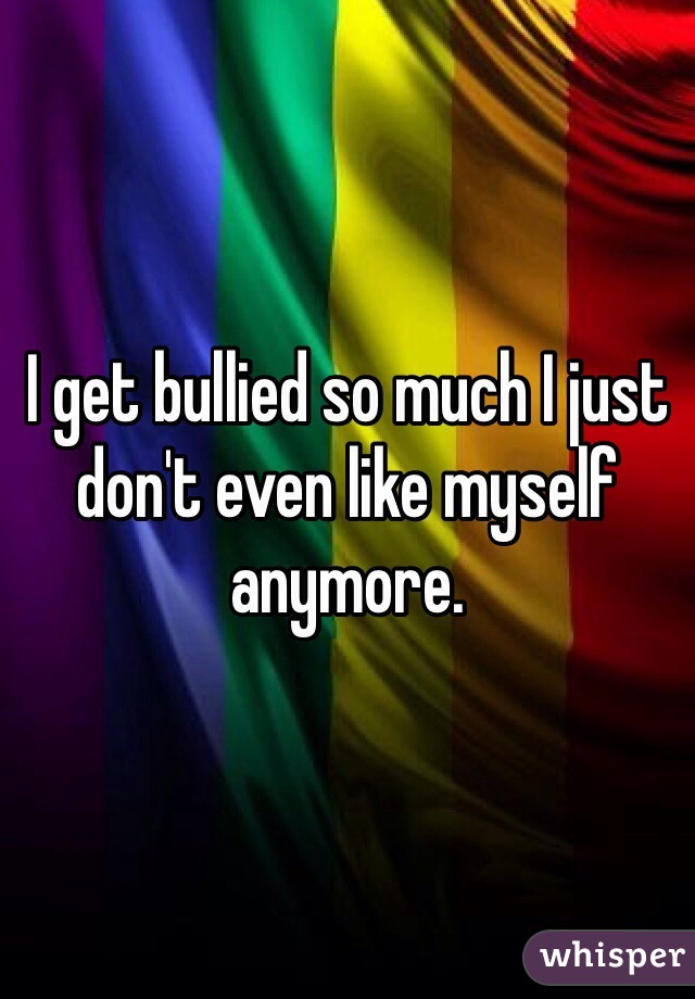 I get bullied so much I just don't even like myself anymore. 