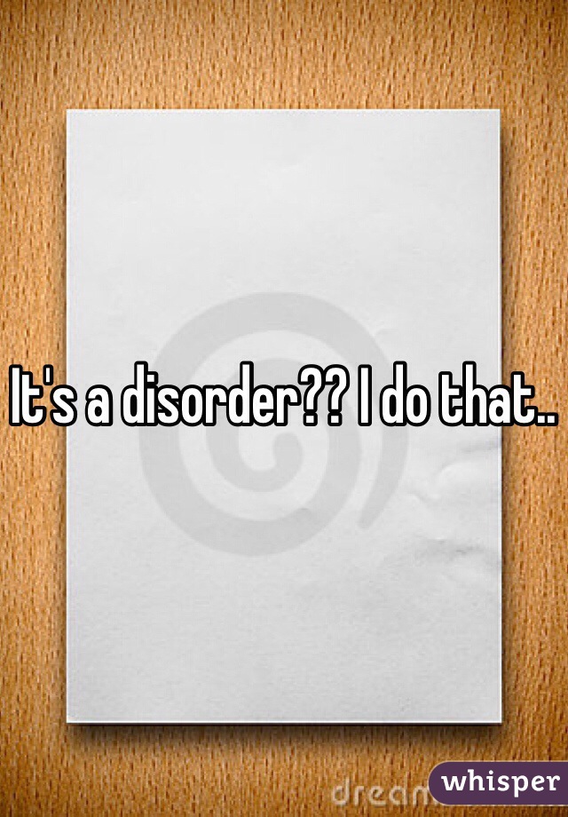 It's a disorder?? I do that..