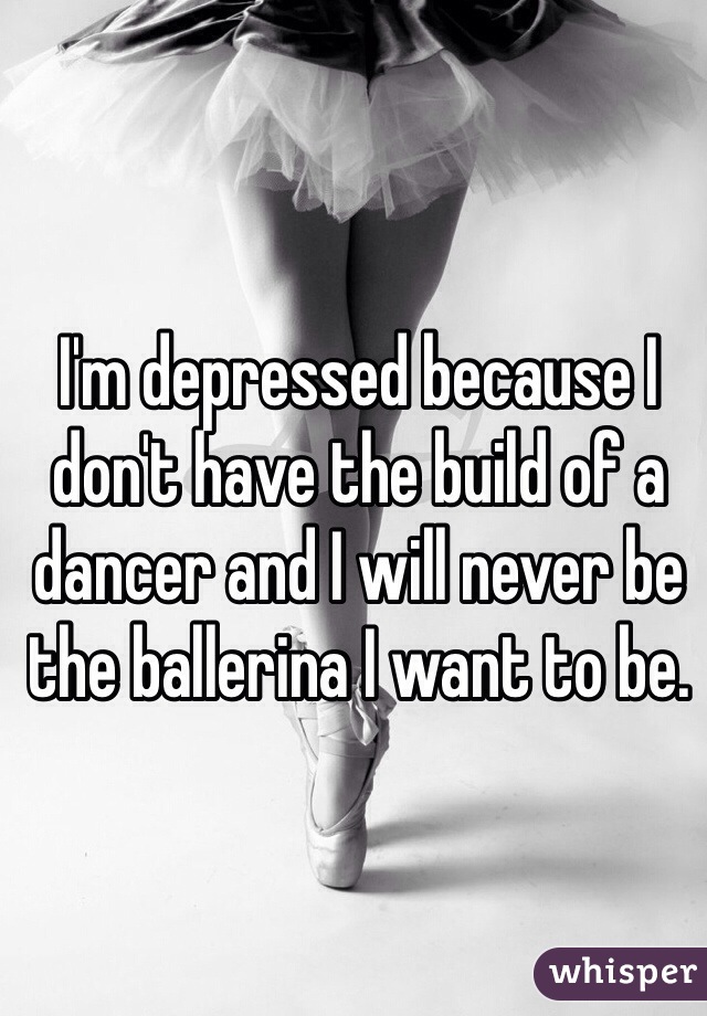 I'm depressed because I don't have the build of a dancer and I will never be the ballerina I want to be.