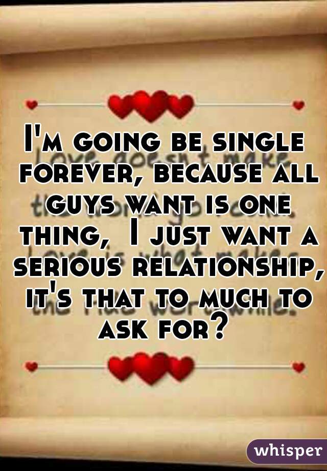 I'm going be single forever, because all guys want is one thing,  I just want a serious relationship,  it's that to much to  ask for? 