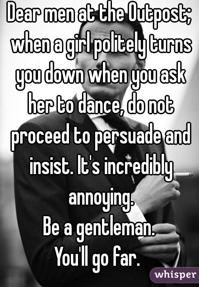 Dear men at the Outpost; when a girl politely turns you down when you ask her to dance, do not proceed to persuade and insist. It's incredibly annoying.
Be a gentleman.
You'll go far. 