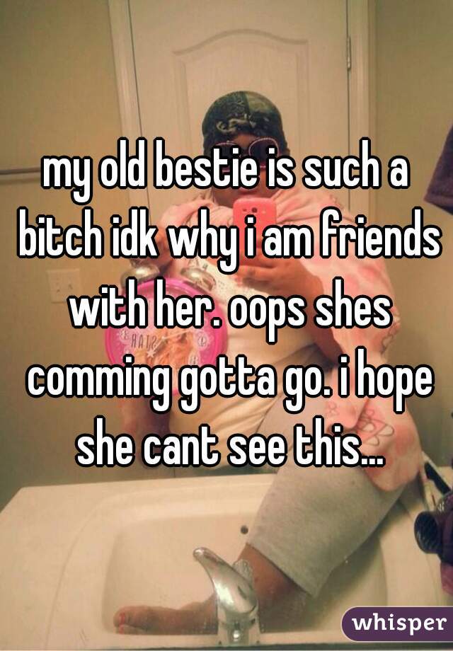 my old bestie is such a bitch idk why i am friends with her. oops shes comming gotta go. i hope she cant see this...