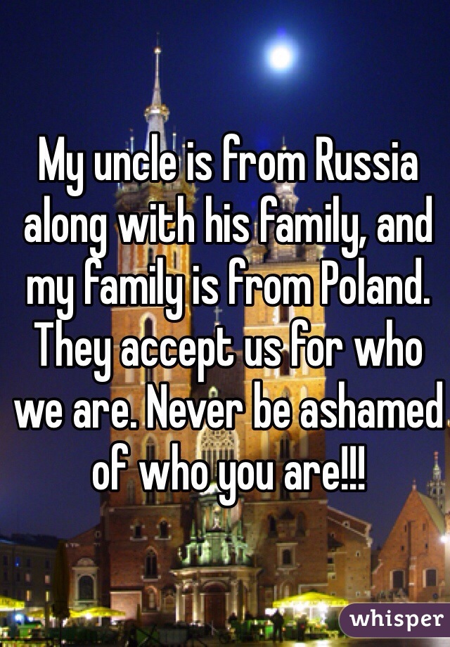 My uncle is from Russia along with his family, and my family is from Poland. They accept us for who we are. Never be ashamed of who you are!!! 
