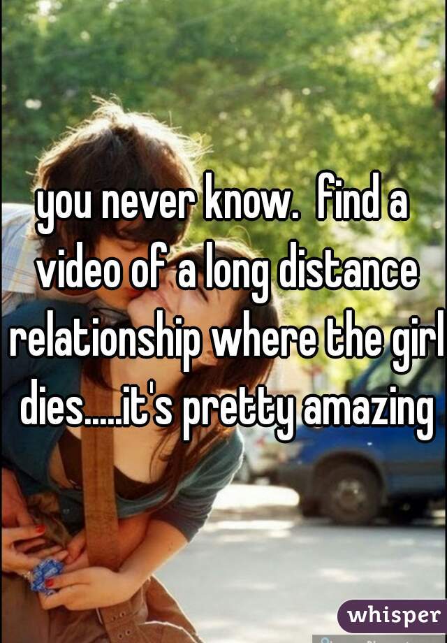 you never know.  find a video of a long distance relationship where the girl dies.....it's pretty amazing