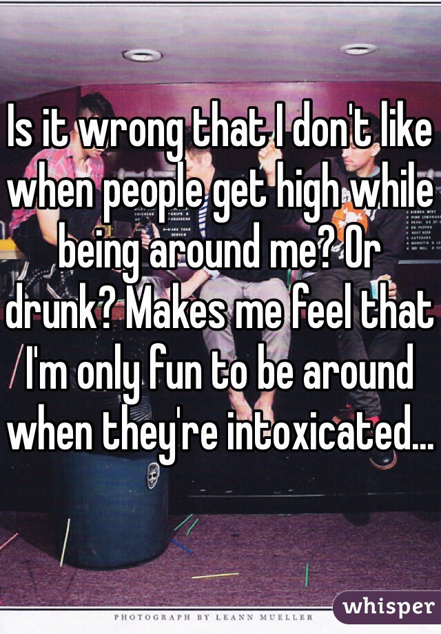 Is it wrong that I don't like when people get high while being around me? Or drunk? Makes me feel that I'm only fun to be around when they're intoxicated...