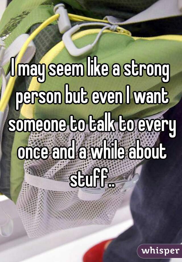 I may seem like a strong person but even I want someone to talk to every once and a while about stuff..