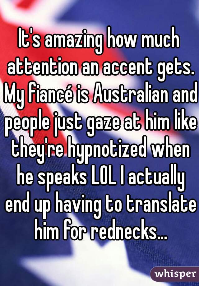 It's amazing how much attention an accent gets. My fiancé is Australian and people just gaze at him like they're hypnotized when he speaks LOL I actually end up having to translate him for rednecks...