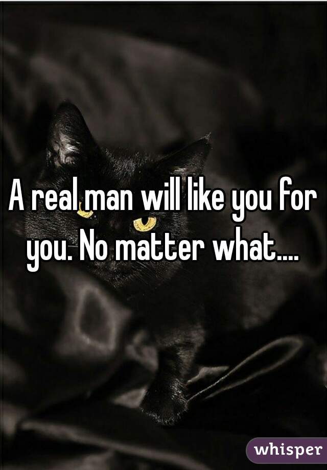 A real man will like you for you. No matter what.... 