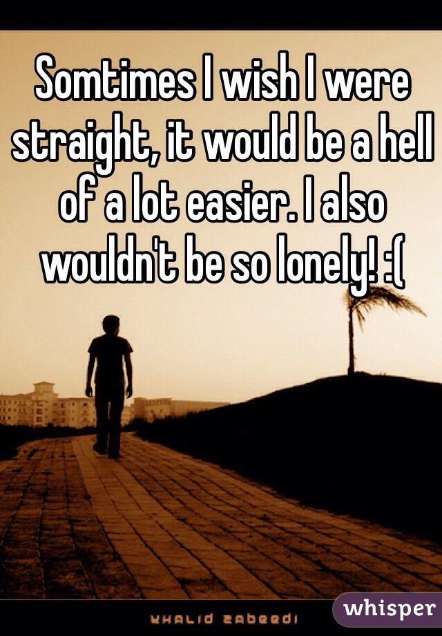 Somtimes I wish I were straight, it would be a hell of a lot easier. I also wouldn't be so lonely! :( 