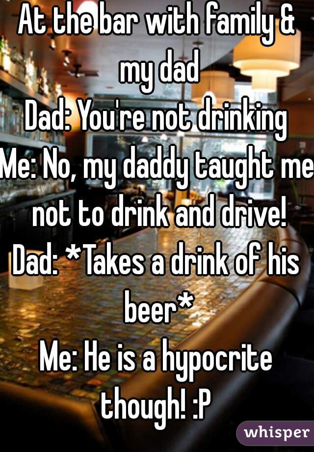 At the bar with family & my dad
Dad: You're not drinking
Me: No, my daddy taught me not to drink and drive!
Dad: *Takes a drink of his beer*
Me: He is a hypocrite though! :P 
