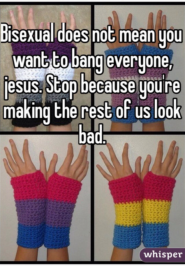 Bisexual does not mean you want to bang everyone, jesus. Stop because you're making the rest of us look bad. 