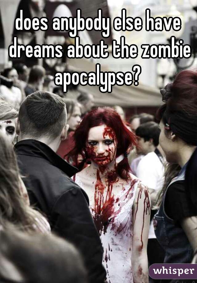 does anybody else have dreams about the zombie apocalypse? 