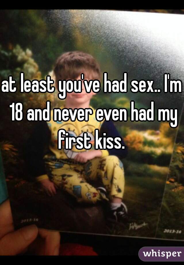 at least you've had sex.. I'm 18 and never even had my first kiss. 