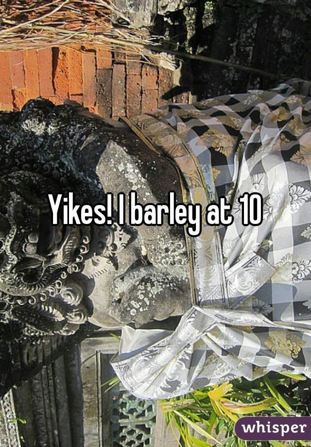 Yikes! I barley at 10
