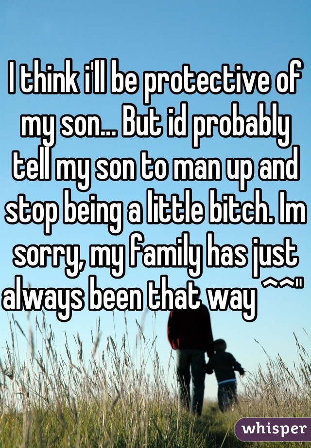 I think i'll be protective of my son... But id probably tell my son to man up and stop being a little bitch. Im sorry, my family has just always been that way ^^" 