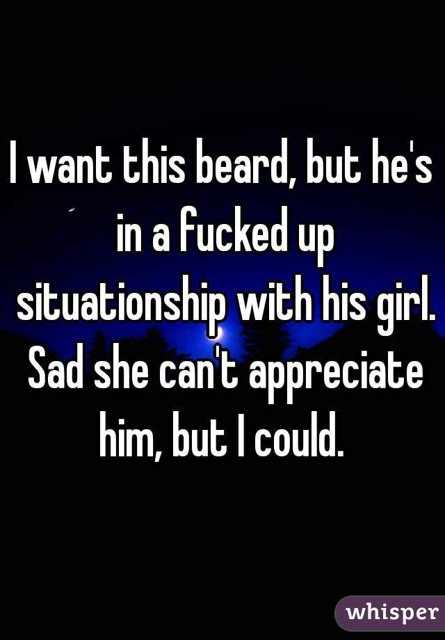 I want this beard, but he's in a fucked up situationship with his girl. Sad she can't appreciate him, but I could. 