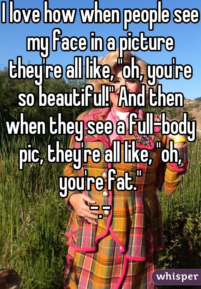 I love how when people see my face in a picture they're all like, "oh, you're so beautiful!" And then when they see a full-body pic, they're all like, "oh, you're fat."
-.-