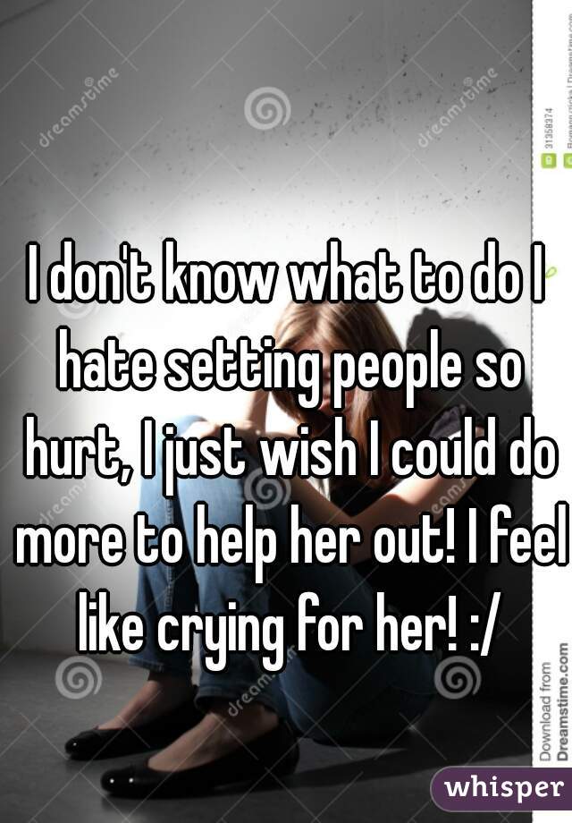 I don't know what to do I hate setting people so hurt, I just wish I could do more to help her out! I feel like crying for her! :/
