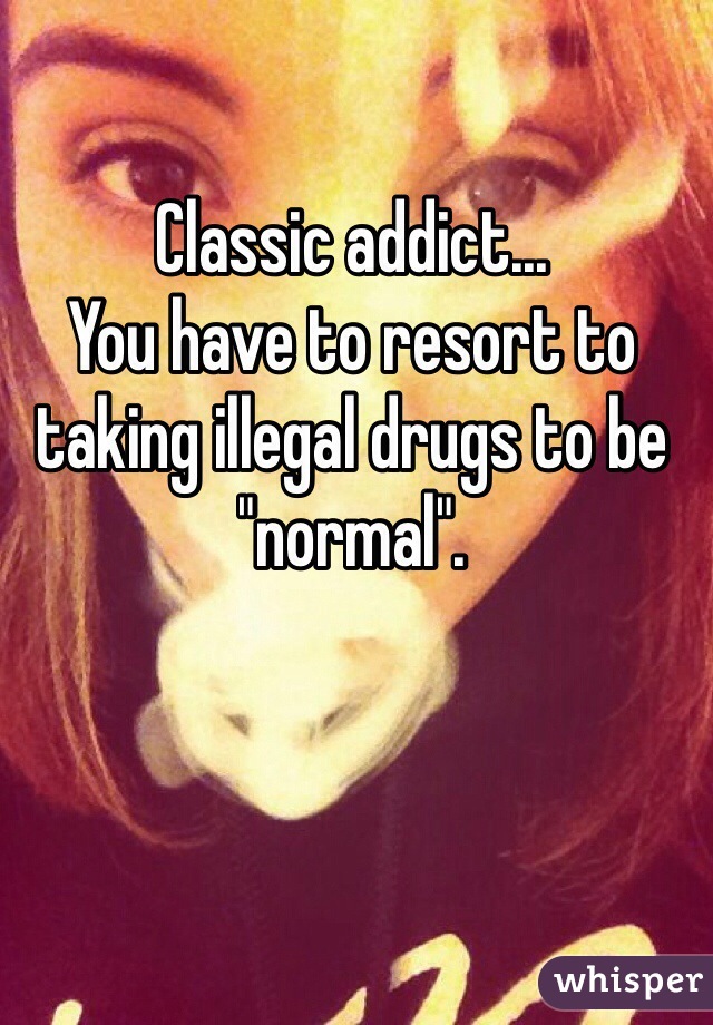 Classic addict...
You have to resort to taking illegal drugs to be "normal".