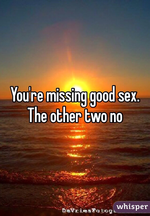You're missing good sex. The other two no
