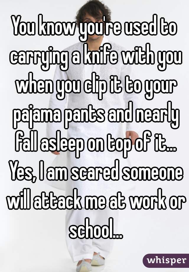 You know you're used to carrying a knife with you when you clip it to your pajama pants and nearly fall asleep on top of it... Yes, I am scared someone will attack me at work or school...