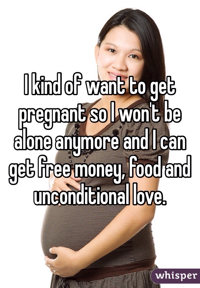 I kind of want to get pregnant so I won't be alone anymore and I can get free money, food and unconditional love.