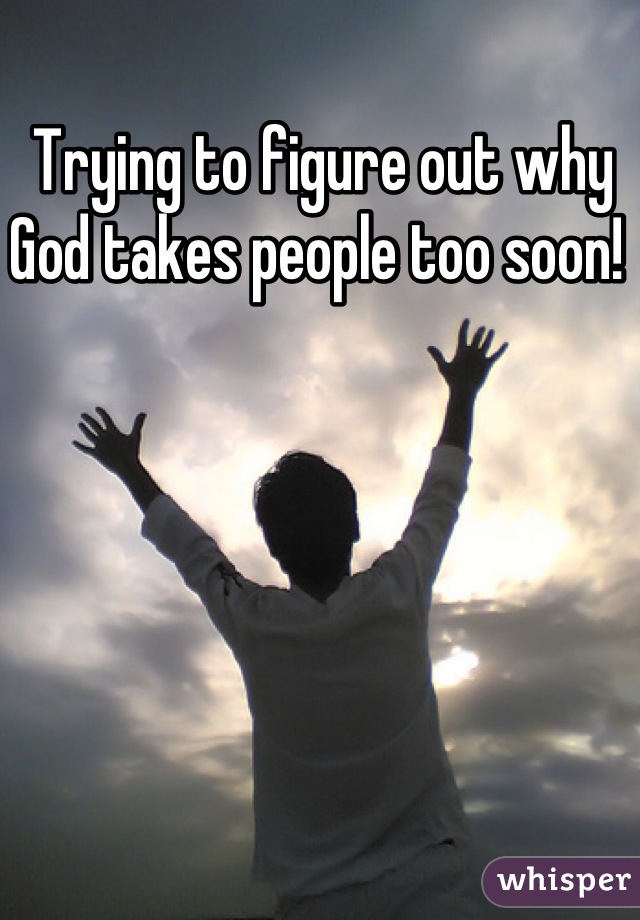 Trying to figure out why God takes people too soon! 
