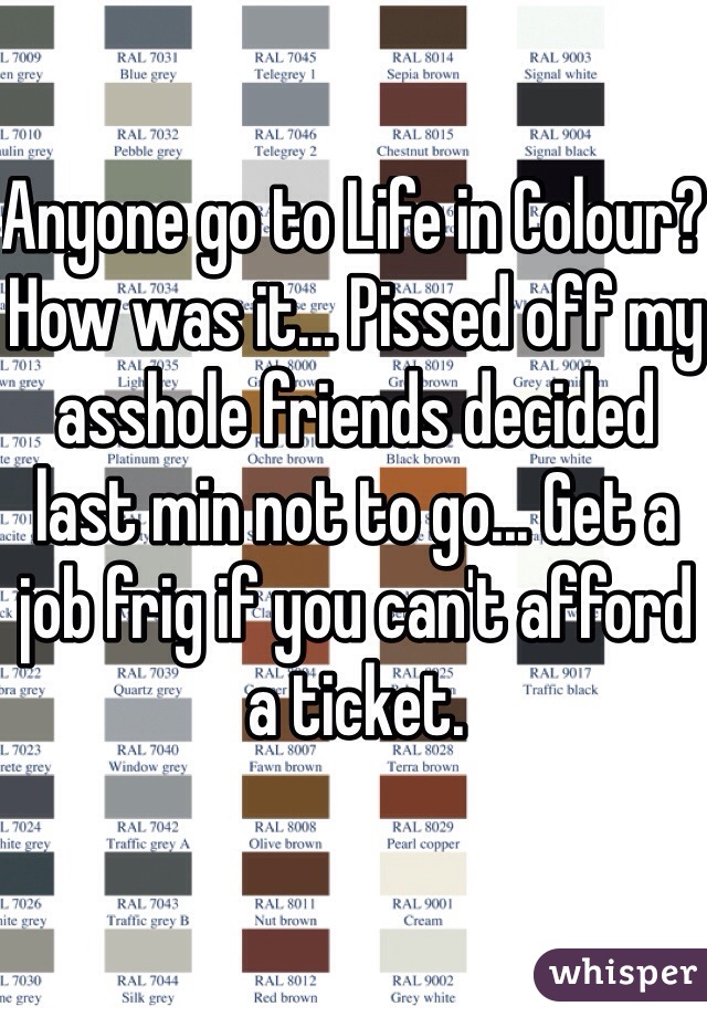 Anyone go to Life in Colour? How was it... Pissed off my asshole friends decided last min not to go... Get a job frig if you can't afford a ticket. 