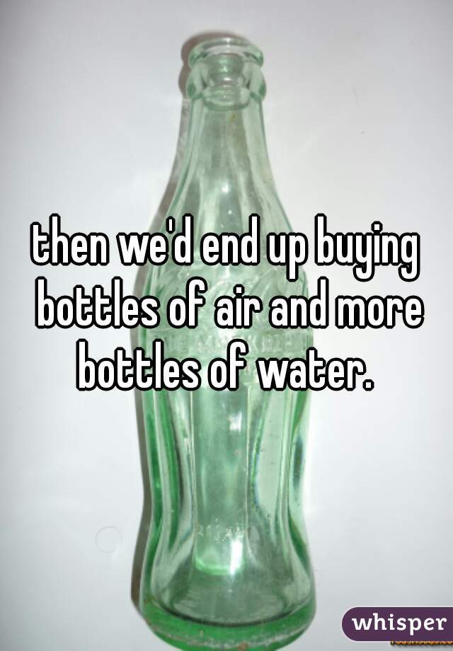 then we'd end up buying bottles of air and more bottles of water. 