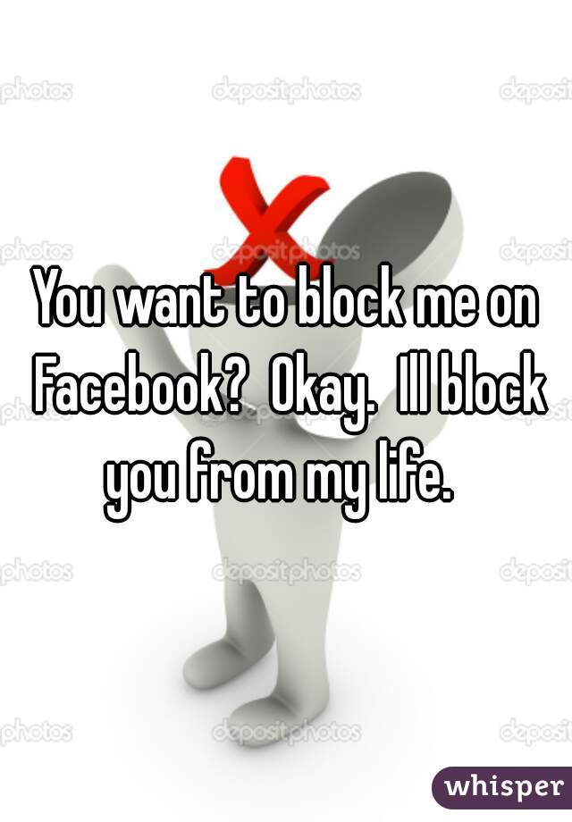You want to block me on Facebook?  Okay.  Ill block you from my life.  