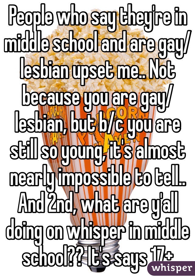 People who say they're in middle school and are gay/lesbian upset me.. Not because you are gay/lesbian, but b/c you are still so young, it's almost nearly impossible to tell.. And 2nd, what are y'all doing on whisper in middle school?? It's says 17+ 