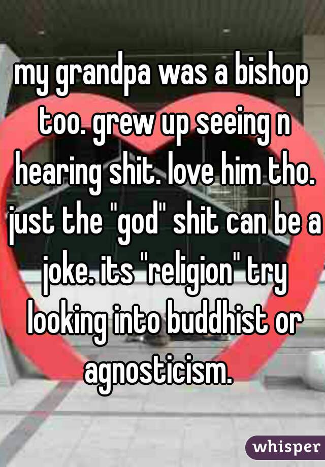 my grandpa was a bishop too. grew up seeing n hearing shit. love him tho. just the "god" shit can be a joke. its "religion" try looking into buddhist or agnosticism.  
