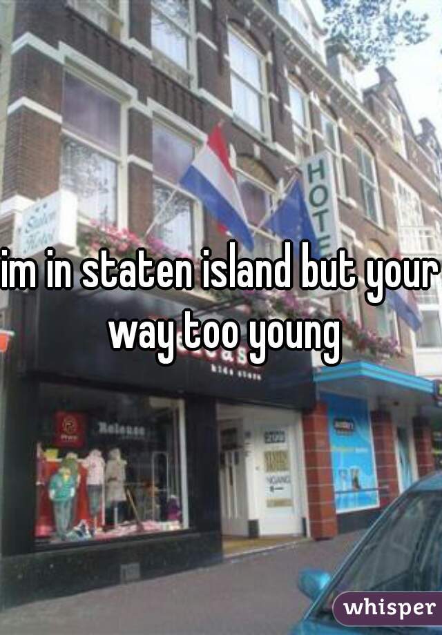 im in staten island but your way too young