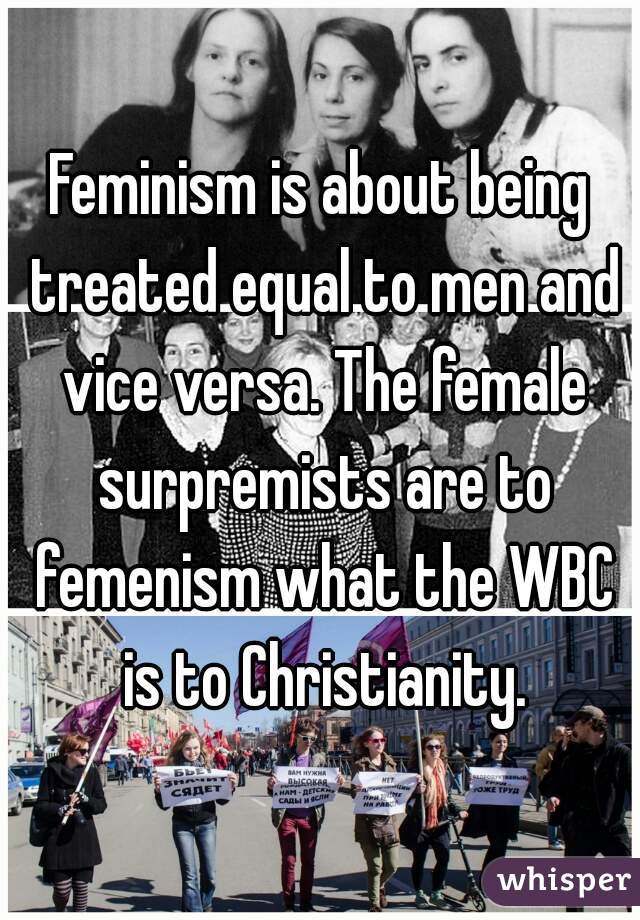 Feminism is about being treated equal to men and vice versa. The female surpremists are to femenism what the WBC is to Christianity.