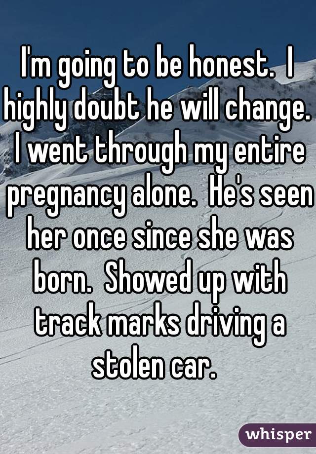 I'm going to be honest.  I highly doubt he will change.  I went through my entire pregnancy alone.  He's seen her once since she was born.  Showed up with track marks driving a stolen car.  