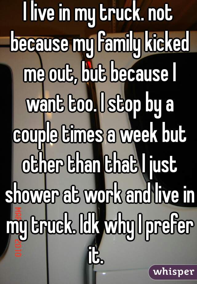 I live in my truck. not because my family kicked me out, but because I want too. I stop by a couple times a week but other than that I just shower at work and live in my truck. Idk why I prefer it.  