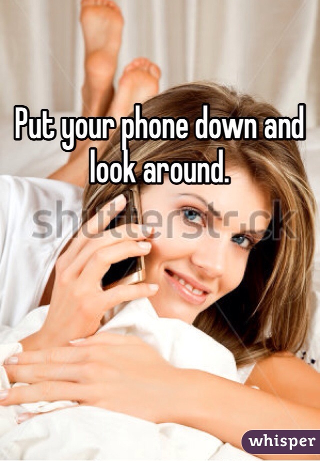Put your phone down and look around. 