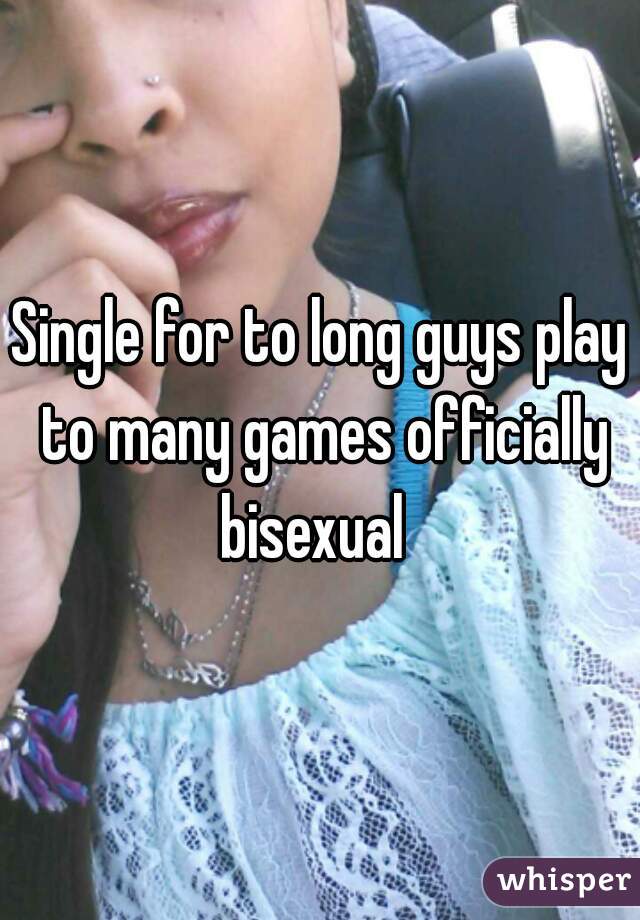 Single for to long guys play to many games officially bisexual  