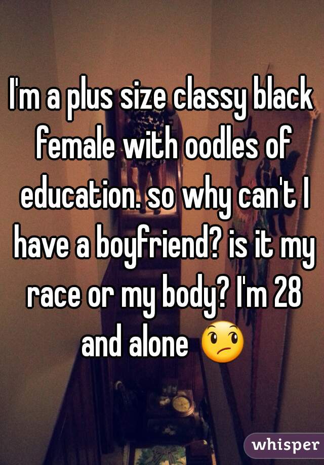 I'm a plus size classy black female with oodles of education. so why can't I have a boyfriend? is it my race or my body? I'm 28 and alone 😞 
