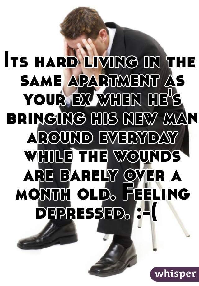 Its hard living in the same apartment as your ex when he's bringing his new man around everyday while the wounds are barely over a month old. Feeling depressed. :-(  