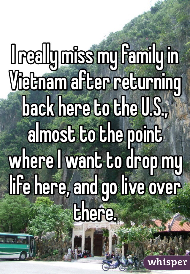 I really miss my family in Vietnam after returning back here to the U.S., almost to the point where I want to drop my life here, and go live over there.